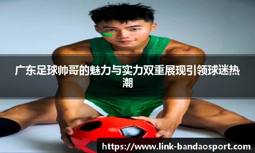 广东足球帅哥的魅力与实力双重展现引领球迷热潮